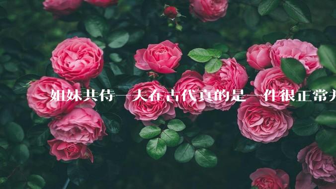 姐妹共侍一夫在古代真的是一件很正常并且值得称赞的事情吗？