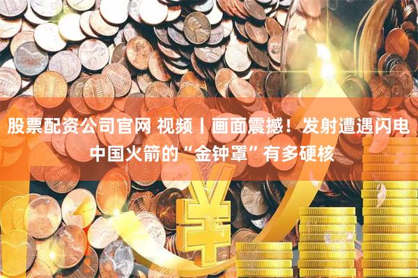 股票配资公司官网 视频丨画面震撼！发射遭遇闪电 中国火箭的“金钟罩”有多硬核