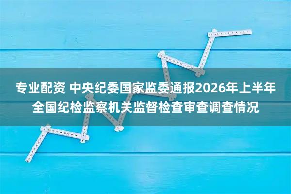 专业配资 中央纪委国家监委通报2026年上半年全国纪检监察机关监督检查审查调查情况