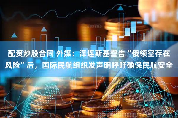 配资炒股合同 外媒：泽连斯基警告“俄领空存在风险”后，国际民航组织发声明呼吁确保民航安全
