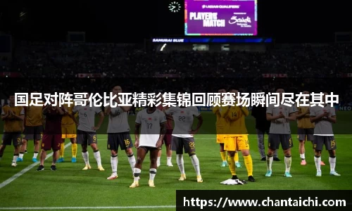 国足对阵哥伦比亚精彩集锦回顾赛场瞬间尽在其中